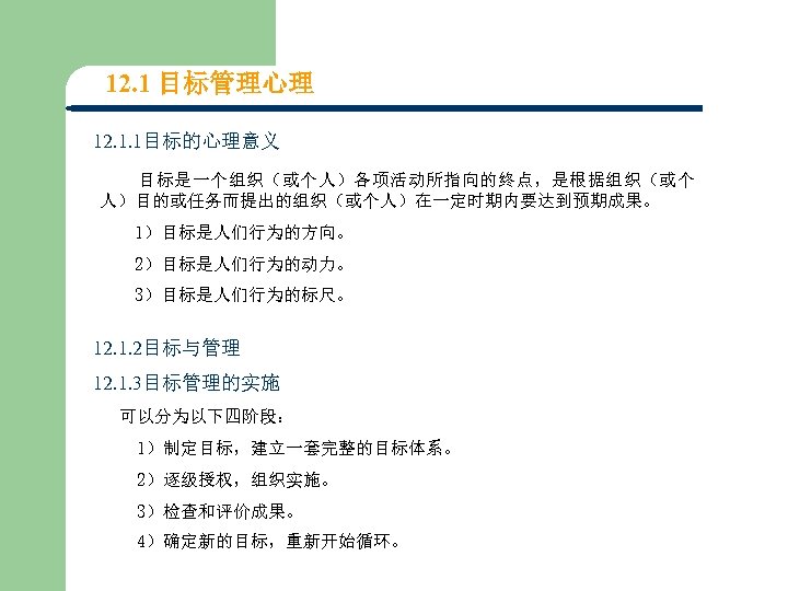 12. 1 目标管理心理 12. 1. 1目标的心理意义 目标是一个组织（或个人）各项活动所指向的终点，是根据组织（或个 人）目的或任务而提出的组织（或个人）在一定时期内要达到预期成果。 1）目标是人们行为的方向。 2）目标是人们行为的动力。 3）目标是人们行为的标尺。 12. 1. 2目标与管理