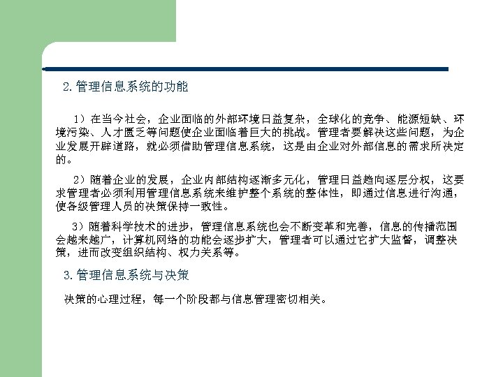 2. 管理信息系统的功能 1）在当今社会，企业面临的外部环境日益复杂，全球化的竞争、能源短缺、环 境污染、人才匮乏等问题使企业面临着巨大的挑战。管理者要解决这些问题，为企 业发展开辟道路，就必须借助管理信息系统，这是由企业对外部信息的需求所决定 的。 2）随着企业的发展，企业内部结构逐渐多元化，管理日益趋向逐层分权，这要 求管理者必须利用管理信息系统来维护整个系统的整体性，即通过信息进行沟通， 使各级管理人员的决策保持一致性。 3）随着科学技术的进步，管理信息系统也会不断变革和完善，信息的传播范围 会越来越广，计算机网络的功能会逐步扩大，管理者可以通过它扩大监督，调整决 策，进而改变组织结构、权力关系等。 3. 管理信息系统与决策
