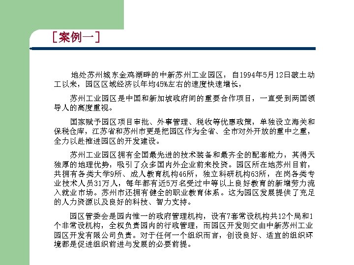 ［案例一］ 地处苏州城东金鸡湖畔的中新苏州 业园区，自 1994年 5月12日破土动 以来，园区区域经济以年均45%左右的速度快速增长， 苏州 业园区是中国和新加坡政府间的重要合作项目，一直受到两国领 导人的高度重视。 国家赋予园区项目审批、外事管理、税收等优惠政策，单独设立海关和 保税仓库，江苏省和苏州市更是把园区作为全省、全市对外开放的重中之重， 全力以赴推进园区的开发建设。 苏州 业园区拥有全国最先进的技术装备和最齐全的配套能力，其得天