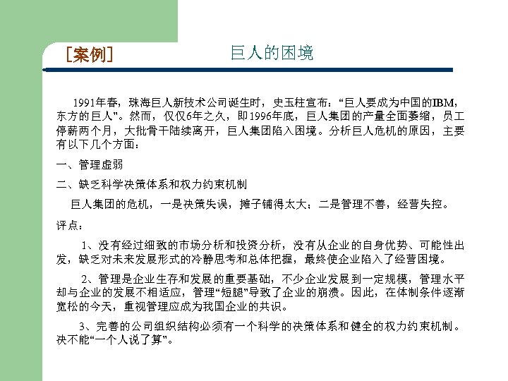 [案例] 巨人的困境 1991年春，珠海巨人新技术公司诞生时，史玉柱宣布：“巨人要成为中国的IBM， 东方的巨人”。然而，仅仅6年之久，即 1996年底，巨人集团的产量全面萎缩，员 停薪两个月，大批骨干陆续离开，巨人集团陷入困境。分析巨人危机的原因，主要 有以下几个方面： 一、管理虚弱 二、缺乏科学决策体系和权力约束机制 巨人集团的危机，一是决策失误，摊子铺得太大；二是管理不善，经营失控。 评点： 1、没有经过细致的市场分析和投资分析，没有从企业的自身优势、可能性出 发，缺乏对未来发展形式的冷静思考和总体把握，最终使企业陷入了经营困境。 2、管理是企业生存和发展的重要基础，不少企业发展到一定规模，管理水平