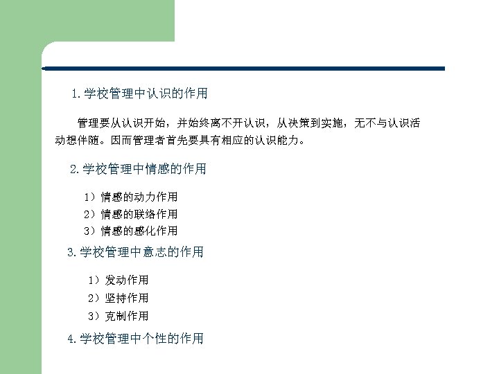 1. 学校管理中认识的作用 管理要从认识开始，并始终离不开认识，从决策到实施，无不与认识活 动想伴随。因而管理者首先要具有相应的认识能力。 2. 学校管理中情感的作用 1）情感的动力作用 2）情感的联络作用 3）情感的感化作用 3. 学校管理中意志的作用 1）发动作用 2）坚持作用 3）克制作用