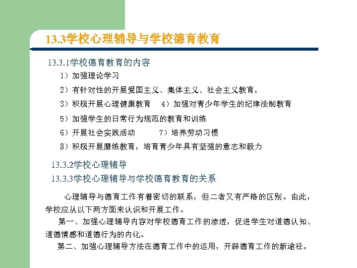 13. 3学校心理辅导与学校德育教育 13. 3. 1学校德育教育的内容 1）加强理论学习 2）有针对性的开展爱国主义、集体主义、社会主义教育， 3）积极开展心理健康教育 4）加强对青少年学生的纪律法制教育 5）加强学生的日常行为规范的教育和训练 6）开展社会实践活动 7）培养劳动习惯 8）积极开展磨练教育，培育青少年具有坚强的意志和毅力 13.