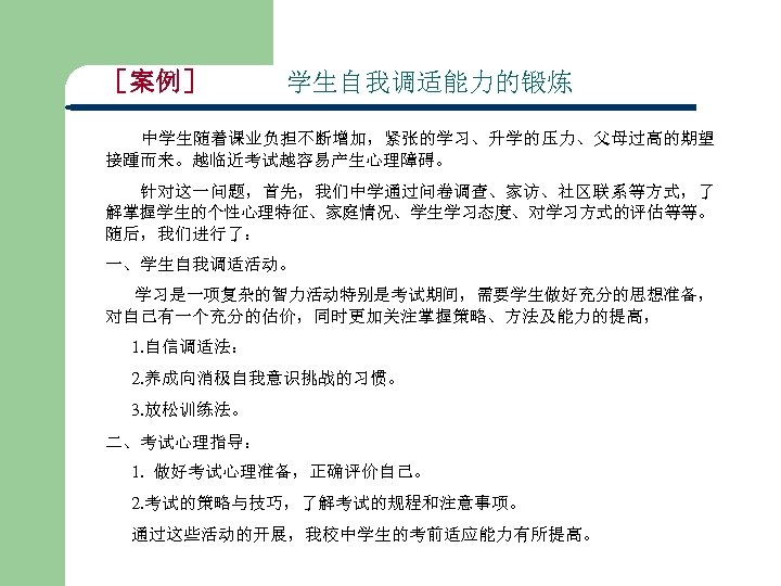 ［案例］ 学生自我调适能力的锻炼 中学生随着课业负担不断增加，紧张的学习、升学的压力、父母过高的期望 接踵而来。越临近考试越容易产生心理障碍。 　　针对这一问题，首先，我们中学通过问卷调查、家访、社区联系等方式，了 解掌握学生的个性心理特征、家庭情况、学生学习态度、对学习方式的评估等等。 随后，我们进行了： 一、学生自我调适活动。 学习是一项复杂的智力活动特别是考试期间，需要学生做好充分的思想准备， 对自己有一个充分的估价，同时更加关注掌握策略、方法及能力的提高， 1. 自信调适法： 2. 养成向消极自我意识挑战的习惯。