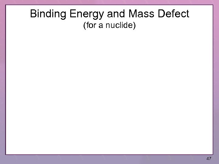 Binding Energy and Mass Defect (for a nuclide) 47 