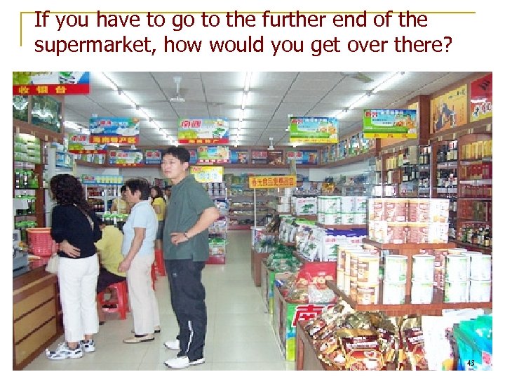 If you have to go to the further end of the supermarket, how would