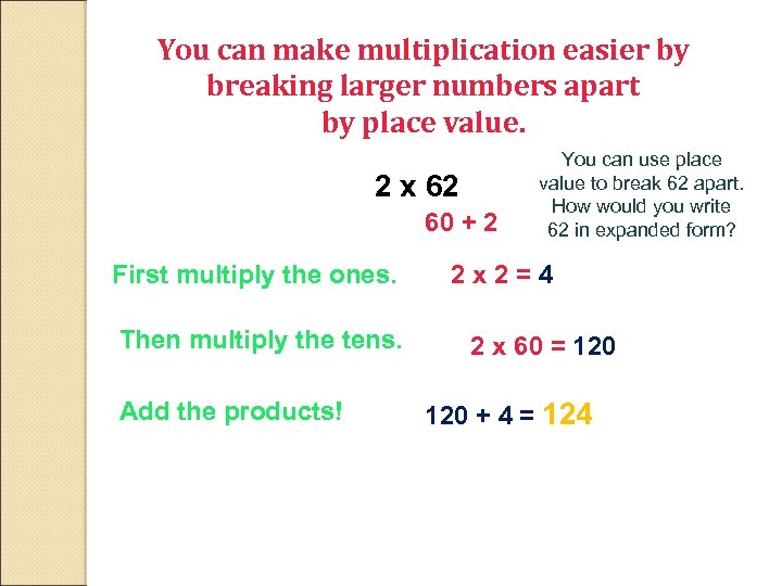 You can make multiplication easier by breaking larger numbers apart by place value. 2