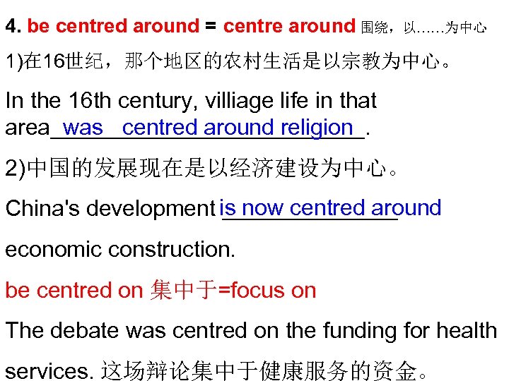 4. be centred around = centre around 围绕，以……为中心 1)在 16世纪，那个地区的农村生活是以宗教为中心。 In the 16 th
