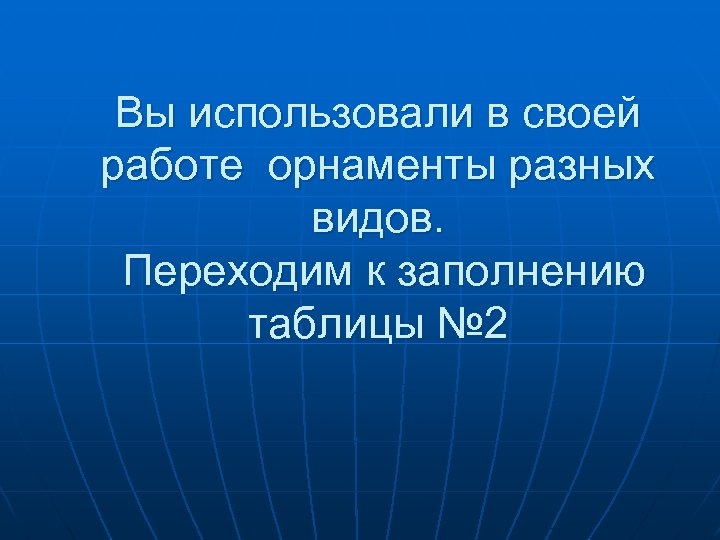 Вы использовали в своей работе орнаменты разных видов. Переходим к заполнению таблицы № 2