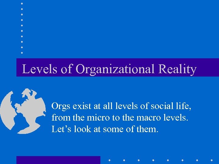 Levels of Organizational Reality Orgs exist at all levels of social life, from the