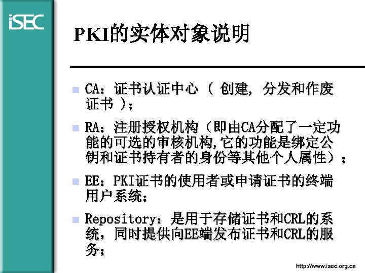 PKI的实体对象说明 n CA：证书认证中心 ( 创建, 分发和作废 证书 )； n RA：注册授权机构（即由CA分配了一定功 能的可选的审核机构, 它的功能是绑定公 钥和证书持有者的身份等其他个人属性）； n