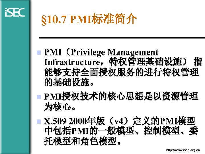§ 10. 7 PMI标准简介 n PMI（Privilege Management Infrastructure，特权管理基础设施） 指 能够支持全面授权服务的进行特权管理 的基础设施。 n PMI授权技术的核心思想是以资源管理 为核心。