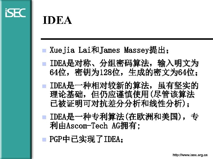 IDEA n Xuejia Lai和James Massey提出； n IDEA是对称、分组密码算法，输入明文为 64位，密钥为 128位，生成的密文为 64位； n IDEA是一种相对较新的算法，虽有坚实的 理论基础，但仍应谨慎使用(尽管该算法 已被证明可对抗差分分析和线性分析)；