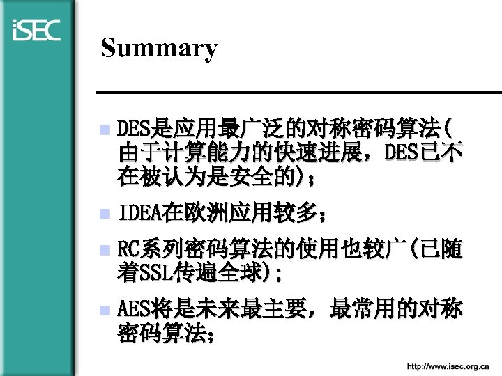 Summary n DES是应用最广泛的对称密码算法( 由于计算能力的快速进展，DES已不 在被认为是安全的)； n IDEA在欧洲应用较多； n RC系列密码算法的使用也较广(已随 着SSL传遍全球); n AES将是未来最主要，最常用的对称 密码算法； 