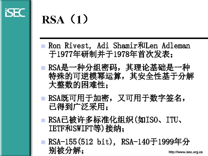 RSA（1） n Ron Rivest, Adi Shamir和Len Adleman 于1977年研制并于1978年首次发表； n RSA是一种分组密码，其理论基础是一种 特殊的可逆模幂运算，其安全性基于分解 大整数的困难性； n RSA既可用于加密，又可用于数字签名，