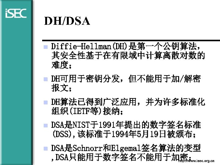 DH/DSA n Diffie-Hellman(DH)是第一个公钥算法， 其安全性基于在有限域中计算离散对数的 难度； n DH可用于密钥分发，但不能用于加/解密 报文； n DH算法已得到广泛应用，并为许多标准化 组织(IETF等)接纳； n DSA是NIST于1991年提出的数字签名标准 (DSS),