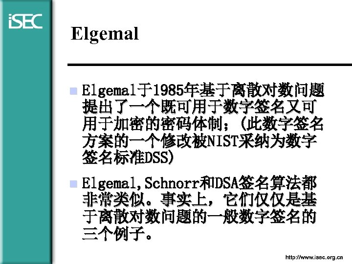 Elgemal n Elgemal于1985年基于离散对数问题 提出了一个既可用于数字签名又可 用于加密的密码体制；(此数字签名 方案的一个修改被NIST采纳为数字 签名标准DSS) n Elgemal, Schnorr和DSA签名算法都 非常类似。事实上，它们仅仅是基 于离散对数问题的一般数字签名的 三个例子。 
