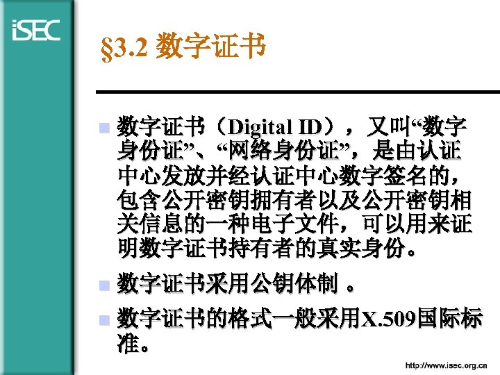 § 3. 2 数字证书 n 数字证书（Digital ID），又叫“数字 身份证”、“网络身份证”，是由认证 中心发放并经认证中心数字签名的， 包含公开密钥拥有者以及公开密钥相 关信息的一种电子文件，可以用来证 明数字证书持有者的真实身份。 n 数字证书采用公钥体制
