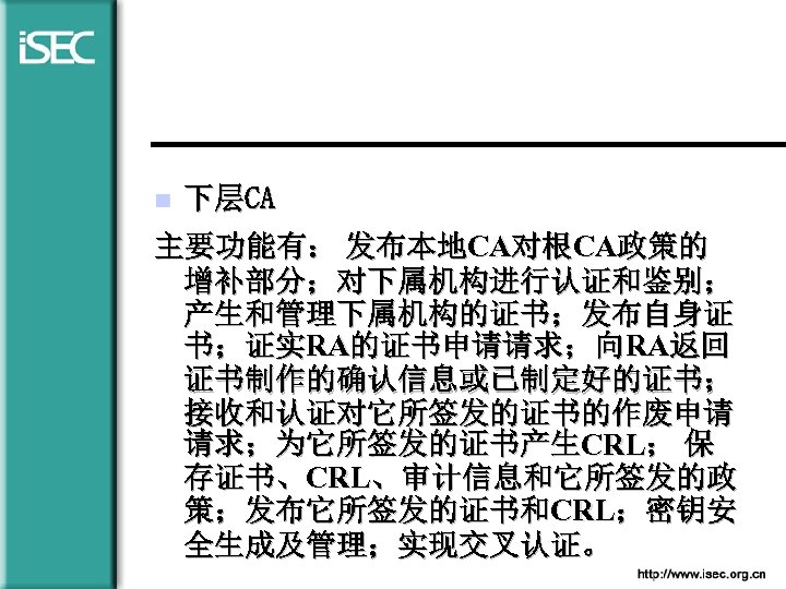  n 下层CA 主要功能有： 发布本地CA对根CA政策的 增补部分；对下属机构进行认证和鉴别； 产生和管理下属机构的证书；发布自身证 书；证实RA的证书申请请求；向RA返回 证书制作的确认信息或已制定好的证书； 接收和认证对它所签发的证书的作废申请 请求；为它所签发的证书产生CRL； 保 存证书、CRL、审计信息和它所签发的政 策；发布它所签发的证书和CRL；密钥安