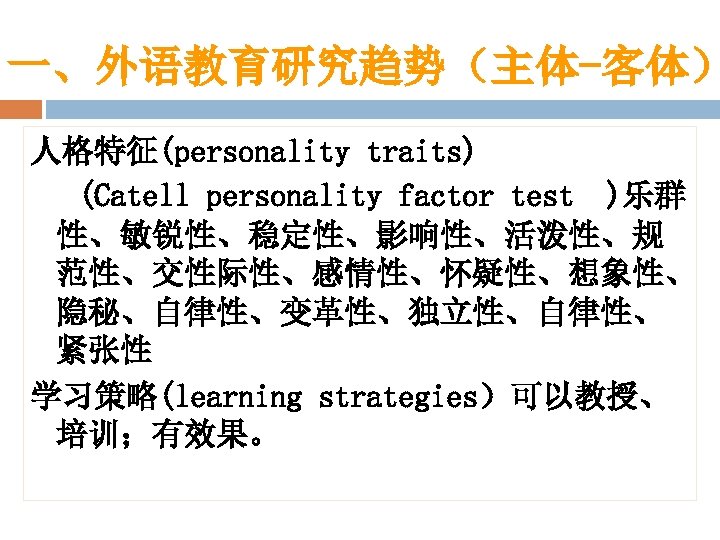一、外语教育研究趋势（主体-客体） 人格特征(personality traits) (Catell personality factor test )乐群 性、敏锐性、稳定性、影响性、活泼性、规 范性、交性际性、感情性、怀疑性、想象性、 隐秘、自律性、变革性、独立性、自律性、 紧张性 学习策略(learning strategies）可以教授、