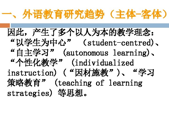 一、外语教育研究趋势（主体-客体） 因此，产生了多个以人为本的教学理念： “以学生为中心” （student-centred)、 “自主学习” (autonomous learning)、 “个性化教学” (individualized instruction) (“因材施教”)、“学习 策略教育” (teaching of
