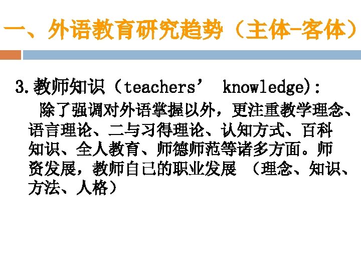一、外语教育研究趋势（主体-客体） 3. 教师知识（teachers’ knowledge): 除了强调对外语掌握以外，更注重教学理念、 语言理论、二与习得理论、认知方式、百科 知识、全人教育、师德师范等诸多方面。师 资发展，教师自己的职业发展 （理念、知识、 方法、人格） 