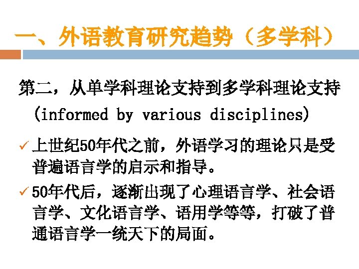 一、外语教育研究趋势（多学科） 第二，从单学科理论支持到多学科理论支持 (informed by various disciplines) ü 上世纪 50年代之前，外语学习的理论只是受 普遍语言学的启示和指导。 ü 50年代后，逐渐出现了心理语言学、社会语 言学、文化语言学、语用学等等，打破了普 通语言学一统天下的局面。