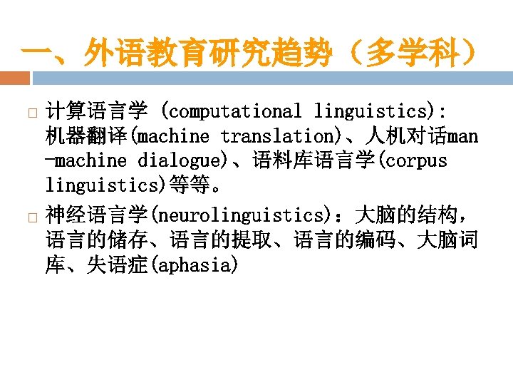 一、外语教育研究趋势（多学科） 计算语言学 (computational linguistics): 　 机器翻译(machine translation)、人机对话man -machine dialogue)、语料库语言学(corpus linguistics)等等。 神经语言学(neurolinguistics)：大脑的结构， 语言的储存、语言的提取、语言的编码、大脑词 库、失语症(aphasia) 