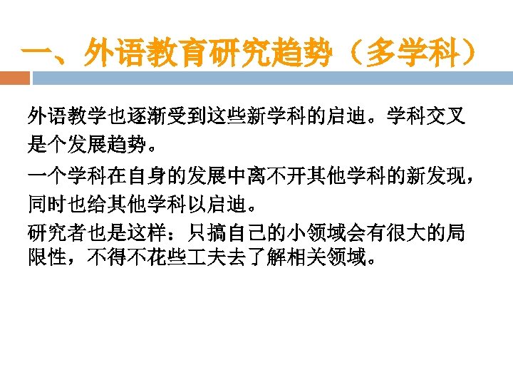 一、外语教育研究趋势（多学科） 外语教学也逐渐受到这些新学科的启迪。学科交叉 是个发展趋势。 一个学科在自身的发展中离不开其他学科的新发现， 同时也给其他学科以启迪。 研究者也是这样：只搞自己的小领域会有很大的局 限性，不得不花些 夫去了解相关领域。 