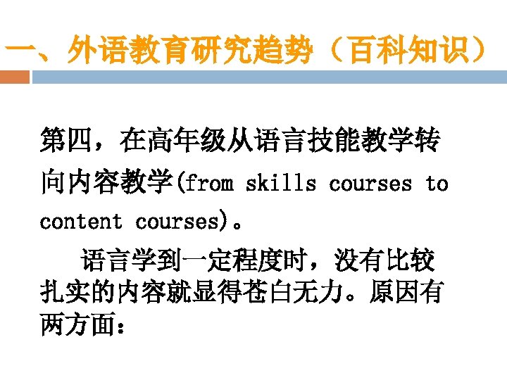 一、外语教育研究趋势（百科知识） 第四，在高年级从语言技能教学转 向内容教学(from skills courses to content courses)。 语言学到一定程度时，没有比较 扎实的内容就显得苍白无力。原因有 两方面： 