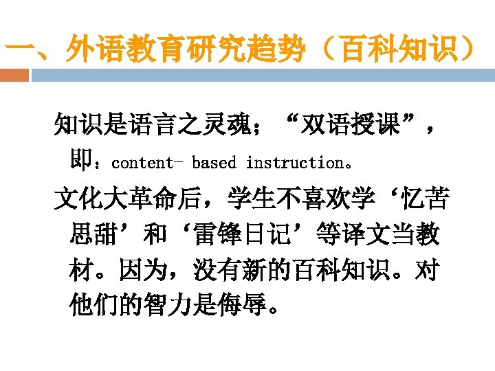 一、外语教育研究趋势（百科知识） 知识是语言之灵魂；“双语授课”， 即：content- based instruction。 文化大革命后，学生不喜欢学‘忆苦 思甜’和‘雷锋日记’等译文当教 材。因为，没有新的百科知识。对 他们的智力是侮辱。 