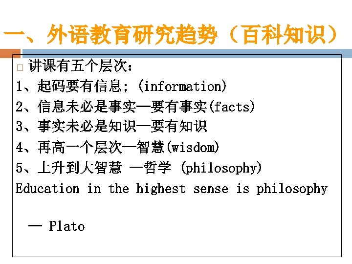 一、外语教育研究趋势（百科知识） 讲课有五个层次： 1、起码要有信息; (information) 2、信息未必是事实—要有事实(facts) 3、事实未必是知识—要有知识 4、再高一个层次—智慧(wisdom) 5、上升到大智慧 —哲学 (philosophy) Education in the highest