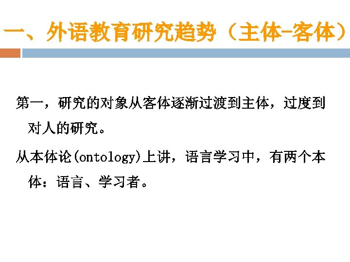 一、外语教育研究趋势（主体-客体） 第一，研究的对象从客体逐渐过渡到主体，过度到 对人的研究。 从本体论(ontology)上讲，语言学习中，有两个本 体：语言、学习者。 