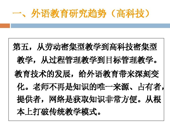 一、外语教育研究趋势（高科技） 第五，从劳动密集型教学到高科技密集型 教学，从过程管理教学到目标管理教学。 教育技术的发展，给外语教育带来深刻变 化。老师不再是知识的唯一来源、占有者， 提供者，网络是获取知识非常方便。从根 本上打破传统教学模式。 