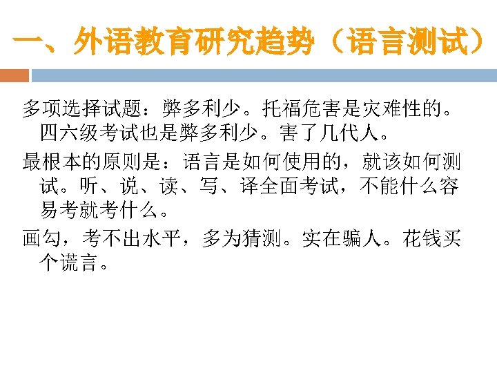 一、外语教育研究趋势（语言测试） 多项选择试题：弊多利少。托福危害是灾难性的。 四六级考试也是弊多利少。害了几代人。 最根本的原则是：语言是如何使用的，就该如何测 试。听、说、读、写、译全面考试，不能什么容 易考就考什么。 画勾，考不出水平，多为猜测。实在骗人。花钱买 个谎言。 