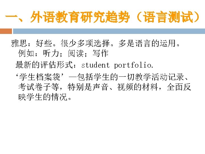一、外语教育研究趋势（语言测试） 雅思：好些。很少多项选择。多是语言的运用。 例如：听力；阅读；写作 最新的评估形式：student portfolio. ‘学生档案袋’—包括学生的一切教学活动记录、 考试卷子等，特别是声音、视频的材料，全面反 映学生的情况。 