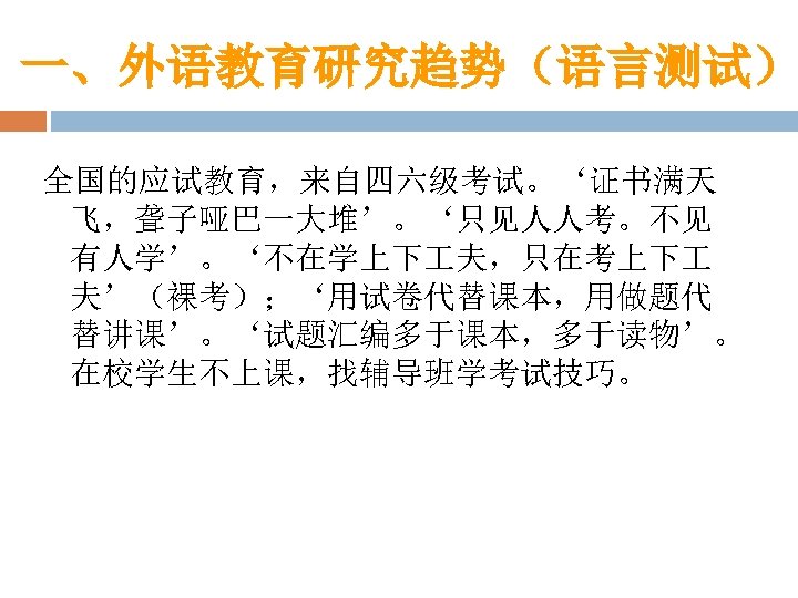 一、外语教育研究趋势（语言测试） 全国的应试教育，来自四六级考试。‘证书满天 飞，聋子哑巴一大堆’。‘只见人人考。不见 有人学’。‘不在学上下 夫，只在考上下 夫’（裸考）；‘用试卷代替课本，用做题代 替讲课’。‘试题汇编多于课本，多于读物’。 在校学生不上课，找辅导班学考试技巧。 