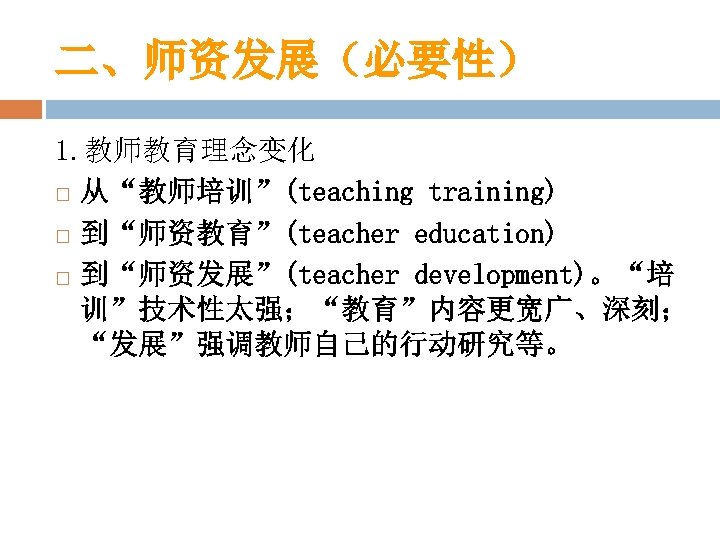 二、师资发展（必要性） 1. 教师教育理念变化 从“教师培训”(teaching training) 到“师资教育”(teacher education) 到“师资发展”(teacher development)。“培 训”技术性太强；“教育”内容更宽广、深刻； “发展”强调教师自己的行动研究等。 