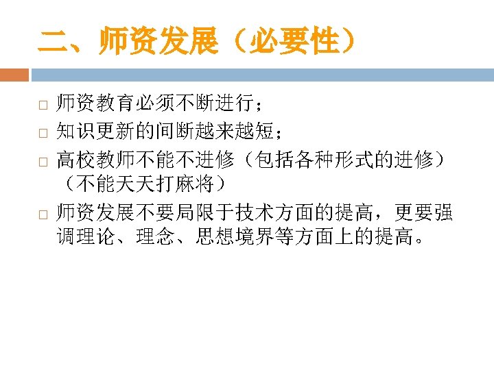 二、师资发展（必要性） 师资教育必须不断进行； 知识更新的间断越来越短； 高校教师不能不进修（包括各种形式的进修） （不能天天打麻将） 师资发展不要局限于技术方面的提高，更要强 调理论、理念、思想境界等方面上的提高。 