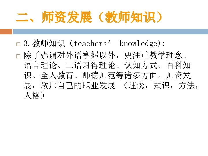 二、师资发展（教师知识） 3. 教师知识（teachers’ knowledge): 除了强调对外语掌握以外，更注重教学理念、 语言理论、二语习得理论、认知方式、百科知 识、全人教育、师德师范等诸多方面。师资发 展，教师自己的职业发展 （理念，知识，方法， 人格） 