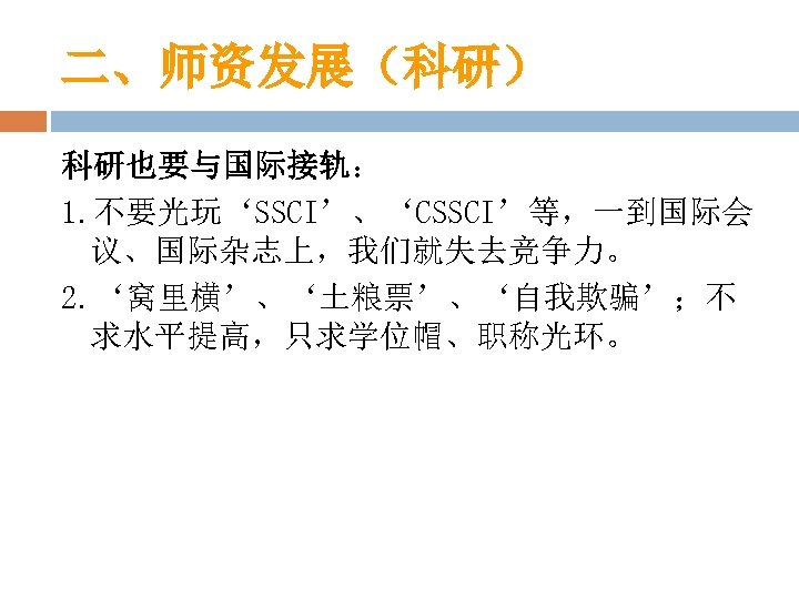 二、师资发展（科研） 科研也要与国际接轨： 1. 不要光玩‘SSCI’、‘CSSCI’等，一到国际会 议、国际杂志上，我们就失去竞争力。 2. ‘窝里横’、‘土粮票’、‘自我欺骗’；不 求水平提高，只求学位帽、职称光环。 