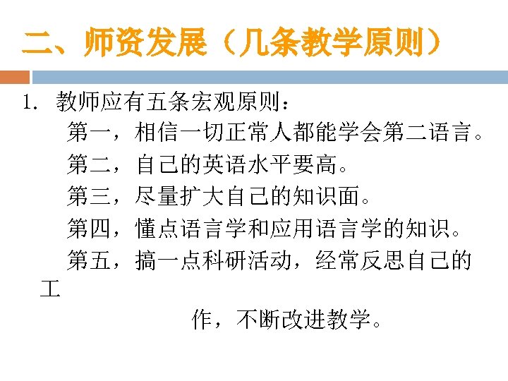 二、师资发展（几条教学原则） 1. 教师应有五条宏观原则： 第一，相信一切正常人都能学会第二语言。 第二，自己的英语水平要高。 第三，尽量扩大自己的知识面。 第四，懂点语言学和应用语言学的知识。 第五，搞一点科研活动，经常反思自己的 作，不断改进教学。 