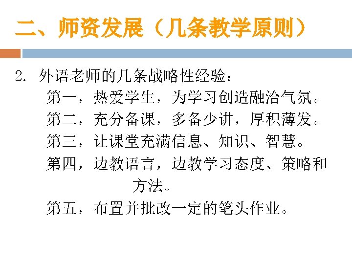 二、师资发展（几条教学原则） 2. 外语老师的几条战略性经验： 第一，热爱学生，为学习创造融洽气氛。 第二，充分备课，多备少讲，厚积薄发。 第三，让课堂充满信息、知识、智慧。 第四，边教语言，边教学习态度、策略和 方法。 第五，布置并批改一定的笔头作业。 