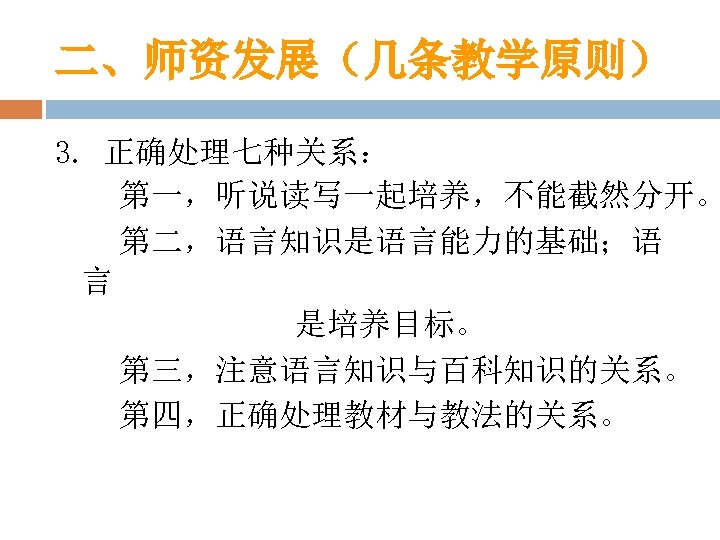 二、师资发展（几条教学原则） 3. 正确处理七种关系： 第一，听说读写一起培养，不能截然分开。 第二，语言知识是语言能力的基础；语 言 是培养目标。 第三，注意语言知识与百科知识的关系。 第四，正确处理教材与教法的关系。 