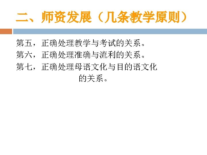 二、师资发展（几条教学原则） 第五，正确处理教学与考试的关系。 第六，正确处理准确与流利的关系。 第七，正确处理母语文化与目的语文化 的关系。 