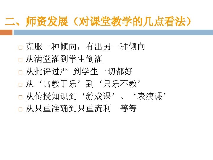 二、师资发展（对课堂教学的几点看法） 克服一种倾向，有出另一种倾向 从满堂灌到学生倒灌 从批评过严 到学生一切都好 从‘寓教于乐’到‘只乐不教’ 从传授知识到‘游戏课’、‘表演课’ 从只重准确到只重流利 等等 