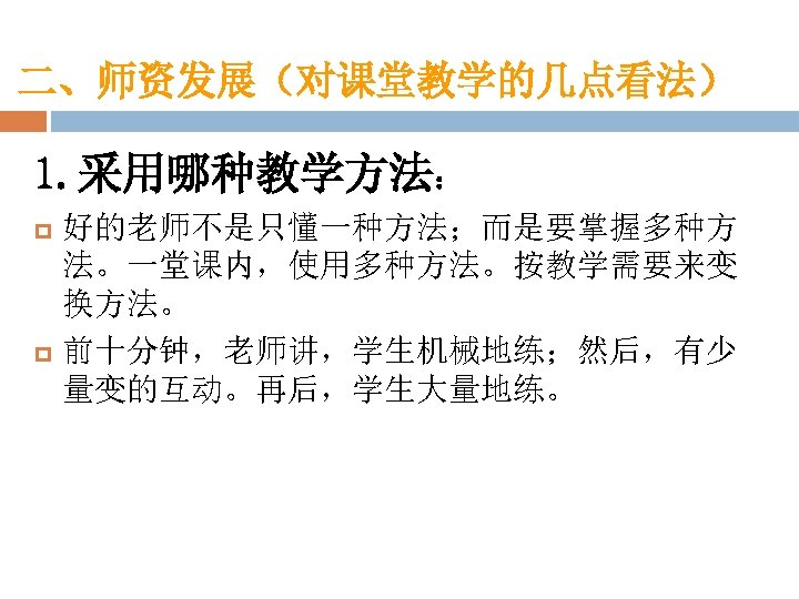 二、师资发展（对课堂教学的几点看法） 1. 采用哪种教学方法： p p 好的老师不是只懂一种方法；而是要掌握多种方 法。一堂课内，使用多种方法。按教学需要来变 换方法。 前十分钟，老师讲，学生机械地练；然后，有少 量变的互动。再后，学生大量地练。 