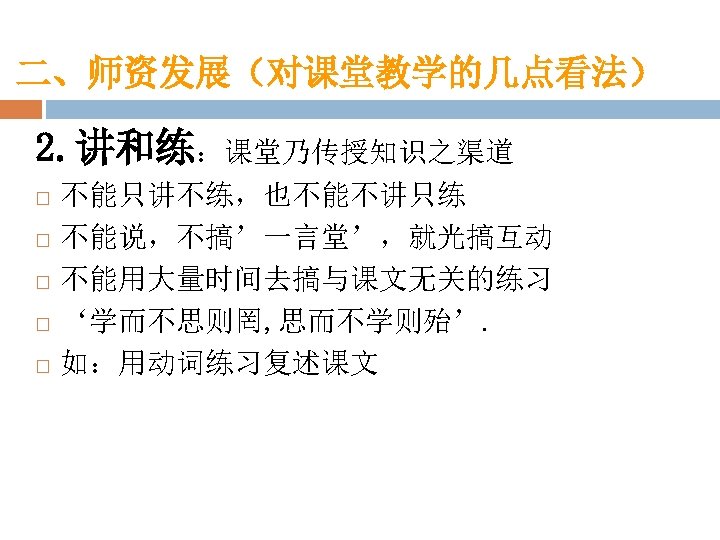 二、师资发展（对课堂教学的几点看法） 2. 讲和练：课堂乃传授知识之渠道 不能只讲不练，也不能不讲只练 不能说，不搞’一言堂’，就光搞互动 不能用大量时间去搞与课文无关的练习 ‘学而不思则罔, 思而不学则殆’. 如：用动词练习复述课文 