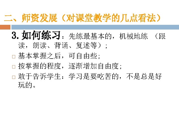 二、师资发展（对课堂教学的几点看法） 3. 如何练习：先练最基本的，机械地练 （跟 读，朗读、背诵、复述等）; 基本掌握之后，可自由些; 按掌握的程度，逐渐增加自由度; 敢于告诉学生：学习是要吃苦的，不是总是好 玩的。 