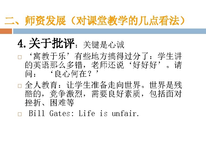 二、师资发展（对课堂教学的几点看法） 4. 关于批评：关键是心诚 ‘寓教于乐’有些地方搞得过分了：学生讲 的英语那么多错，老师还说‘好好好’。请 问： ‘良心何在？’ 全人教育：让学生准备走向世界。世界是残 酷的，竞争激烈，需要良好素质，包括面对 挫折、困难等 Bill Gates: Life is