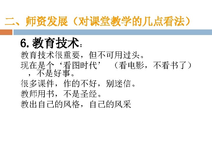 二、师资发展（对课堂教学的几点看法） 6. 教育技术： 教育技术很重要，但不可用过头。 现在是个‘看图时代’ （看电影，不看书了） ，不是好事。 很多课件，作的不好，别迷信。 教师用书，不是圣经。 教出自己的风格，自己的风采 